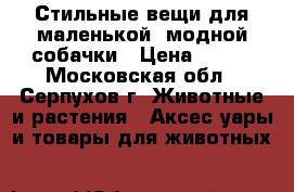 Стильные вещи для маленькой, модной собачки › Цена ­ 600 - Московская обл., Серпухов г. Животные и растения » Аксесcуары и товары для животных   
